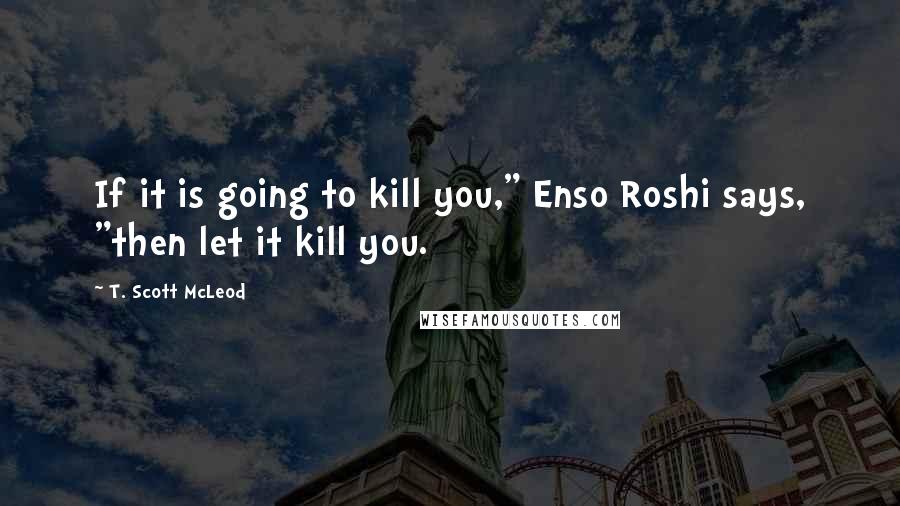 T. Scott McLeod Quotes: If it is going to kill you," Enso Roshi says, "then let it kill you.