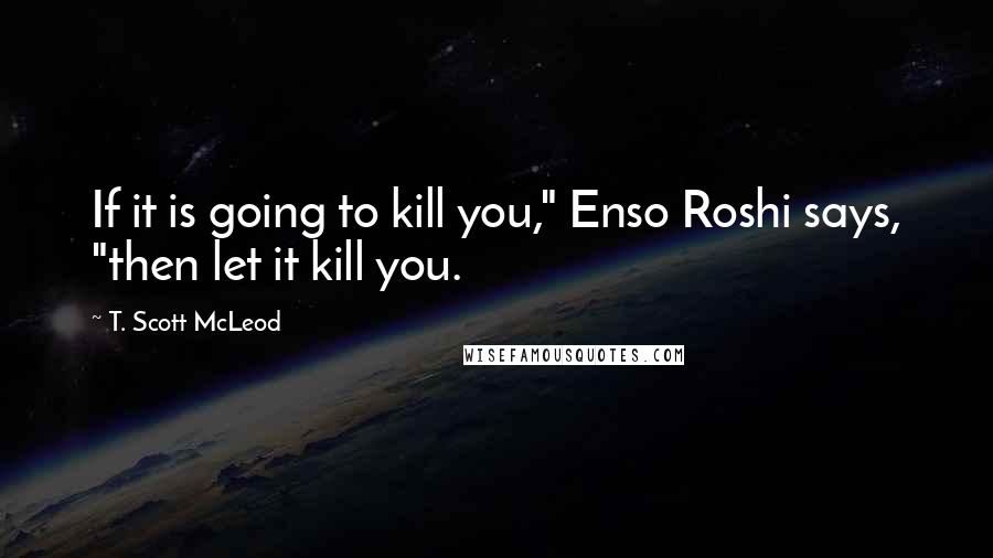 T. Scott McLeod Quotes: If it is going to kill you," Enso Roshi says, "then let it kill you.