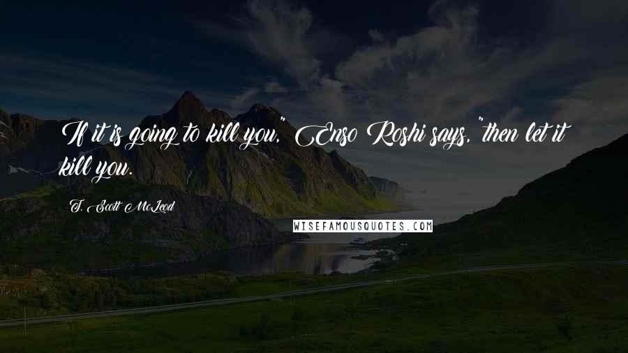 T. Scott McLeod Quotes: If it is going to kill you," Enso Roshi says, "then let it kill you.