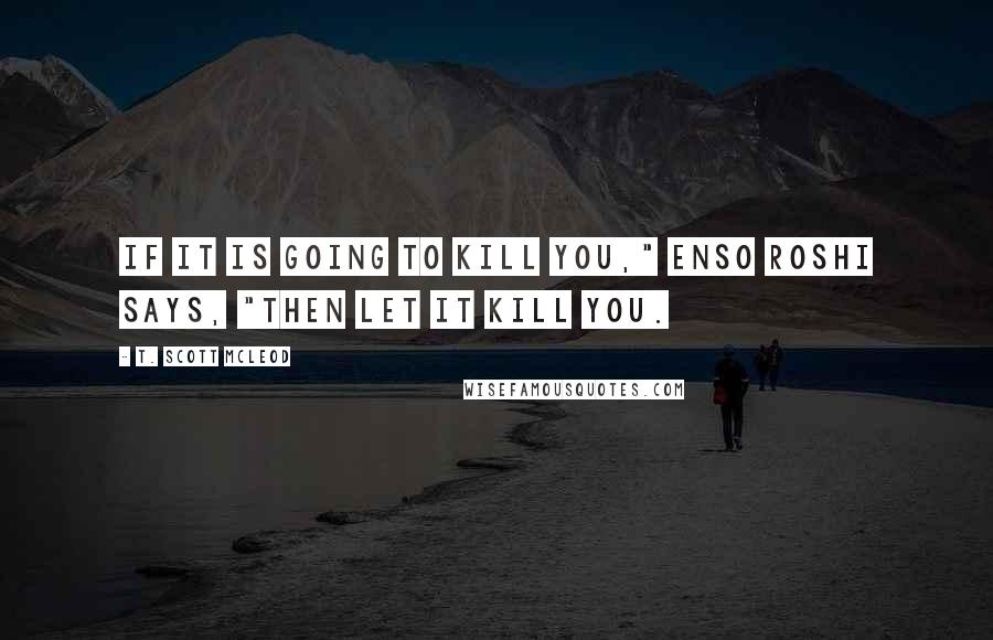 T. Scott McLeod Quotes: If it is going to kill you," Enso Roshi says, "then let it kill you.