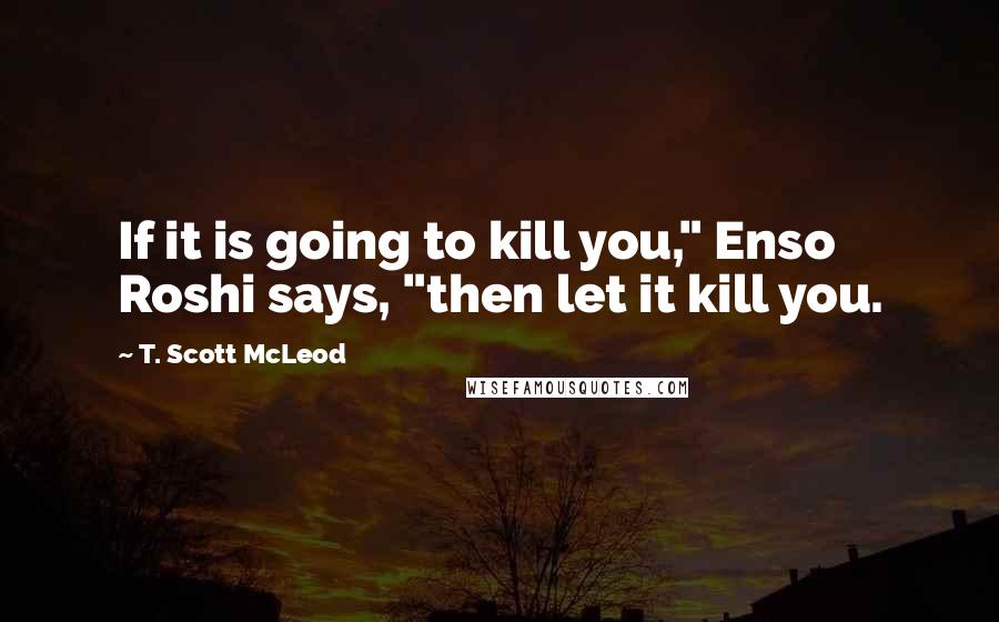 T. Scott McLeod Quotes: If it is going to kill you," Enso Roshi says, "then let it kill you.