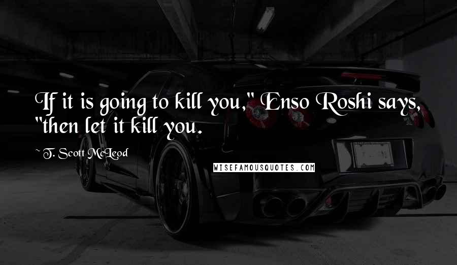 T. Scott McLeod Quotes: If it is going to kill you," Enso Roshi says, "then let it kill you.