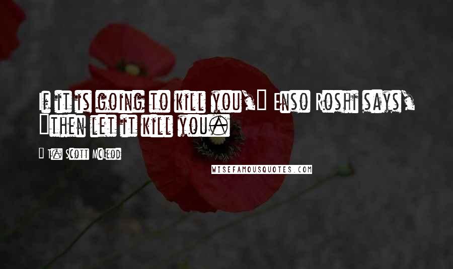 T. Scott McLeod Quotes: If it is going to kill you," Enso Roshi says, "then let it kill you.