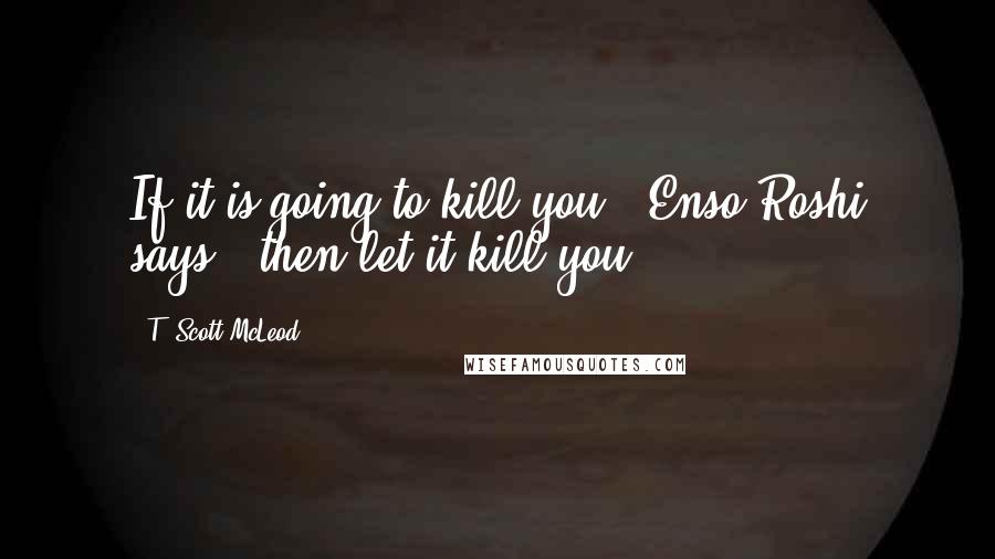 T. Scott McLeod Quotes: If it is going to kill you," Enso Roshi says, "then let it kill you.
