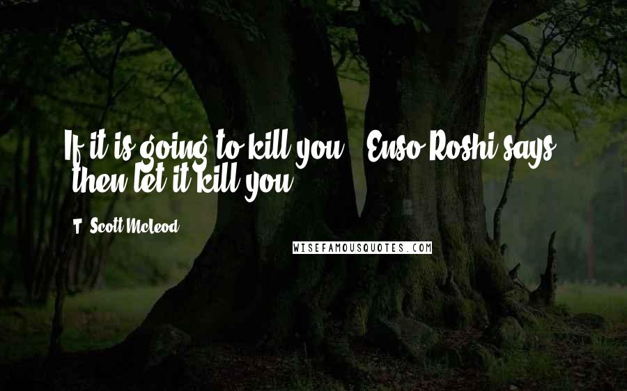 T. Scott McLeod Quotes: If it is going to kill you," Enso Roshi says, "then let it kill you.