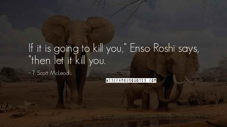 T. Scott McLeod Quotes: If it is going to kill you," Enso Roshi says, "then let it kill you.