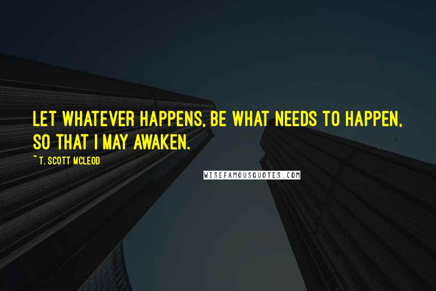 T. Scott McLeod Quotes: Let whatever happens, be what needs to happen, so that I may awaken.