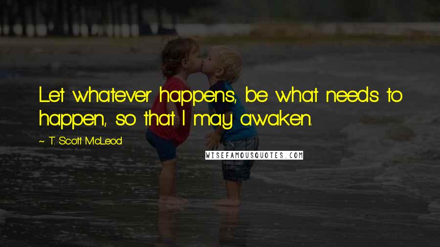 T. Scott McLeod Quotes: Let whatever happens, be what needs to happen, so that I may awaken.