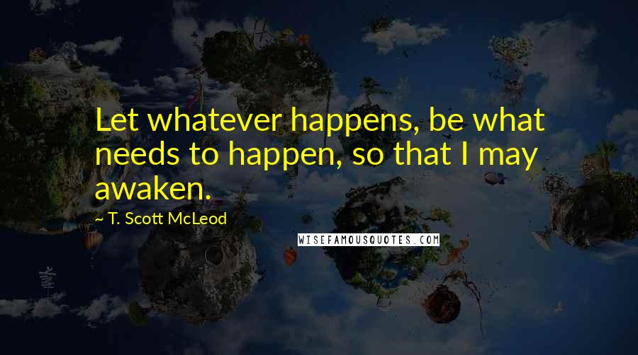 T. Scott McLeod Quotes: Let whatever happens, be what needs to happen, so that I may awaken.