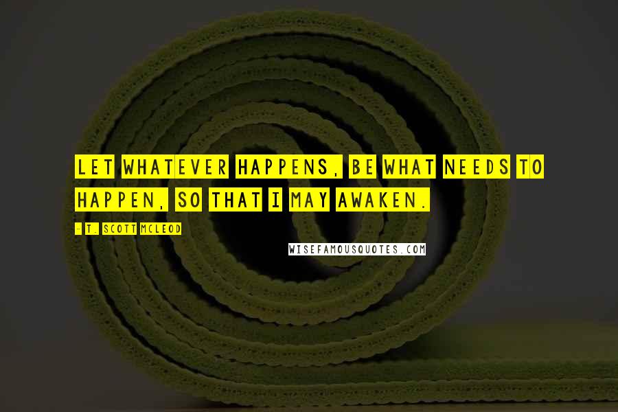 T. Scott McLeod Quotes: Let whatever happens, be what needs to happen, so that I may awaken.