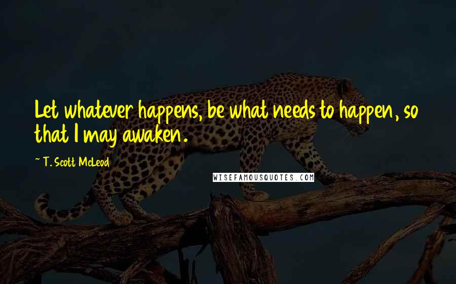 T. Scott McLeod Quotes: Let whatever happens, be what needs to happen, so that I may awaken.