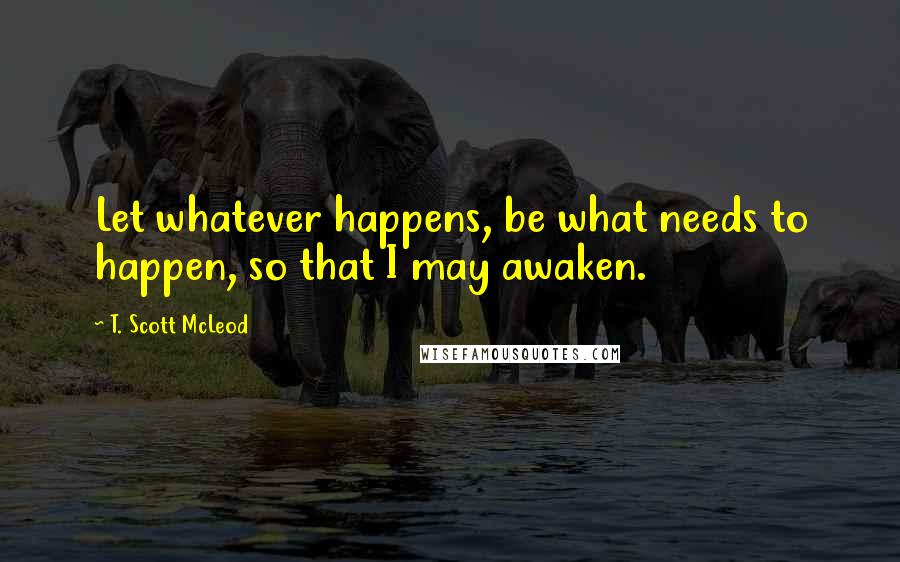 T. Scott McLeod Quotes: Let whatever happens, be what needs to happen, so that I may awaken.