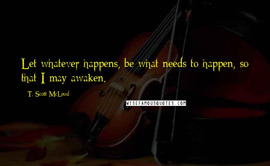 T. Scott McLeod Quotes: Let whatever happens, be what needs to happen, so that I may awaken.