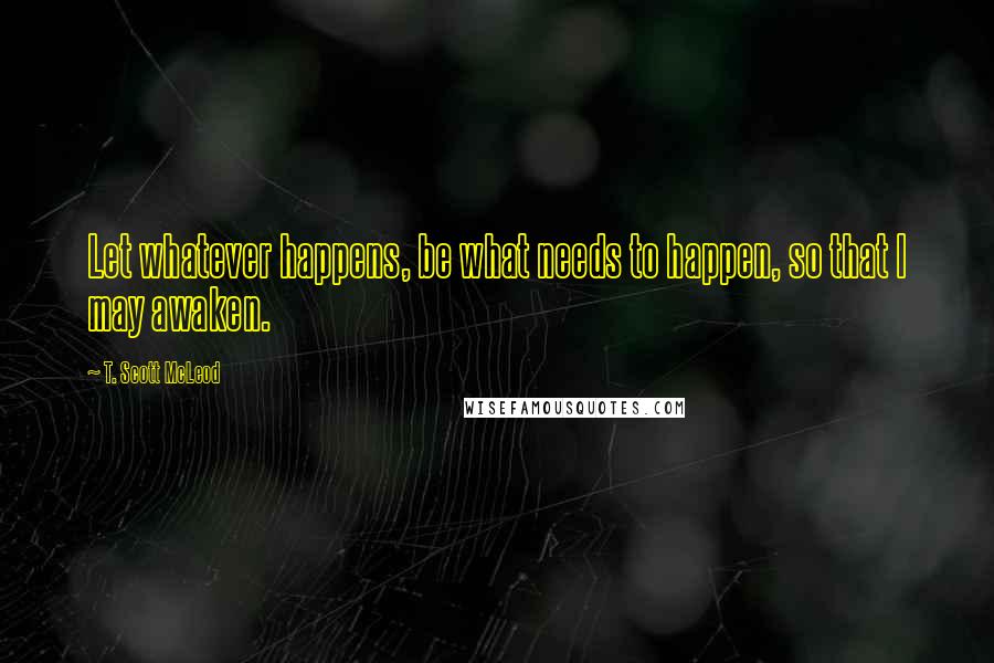 T. Scott McLeod Quotes: Let whatever happens, be what needs to happen, so that I may awaken.