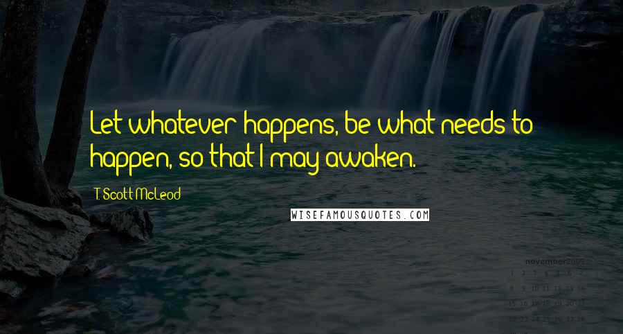 T. Scott McLeod Quotes: Let whatever happens, be what needs to happen, so that I may awaken.