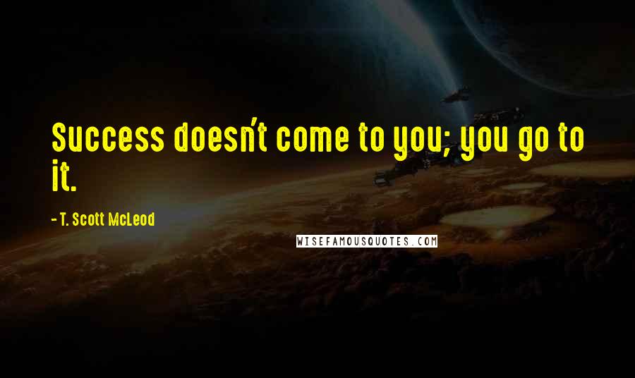 T. Scott McLeod Quotes: Success doesn't come to you; you go to it.