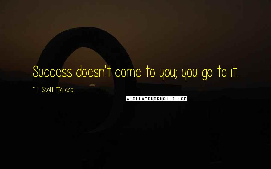 T. Scott McLeod Quotes: Success doesn't come to you; you go to it.