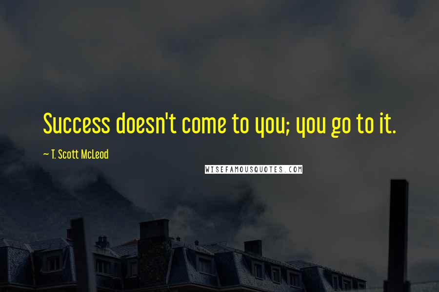 T. Scott McLeod Quotes: Success doesn't come to you; you go to it.