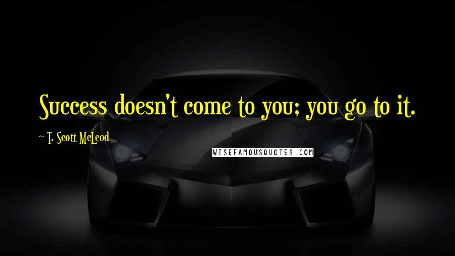 T. Scott McLeod Quotes: Success doesn't come to you; you go to it.