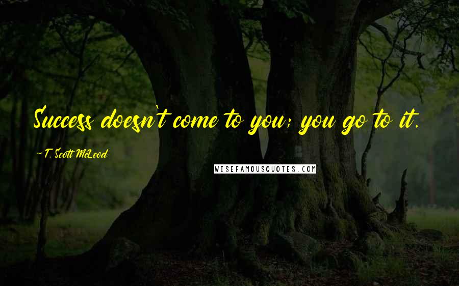 T. Scott McLeod Quotes: Success doesn't come to you; you go to it.