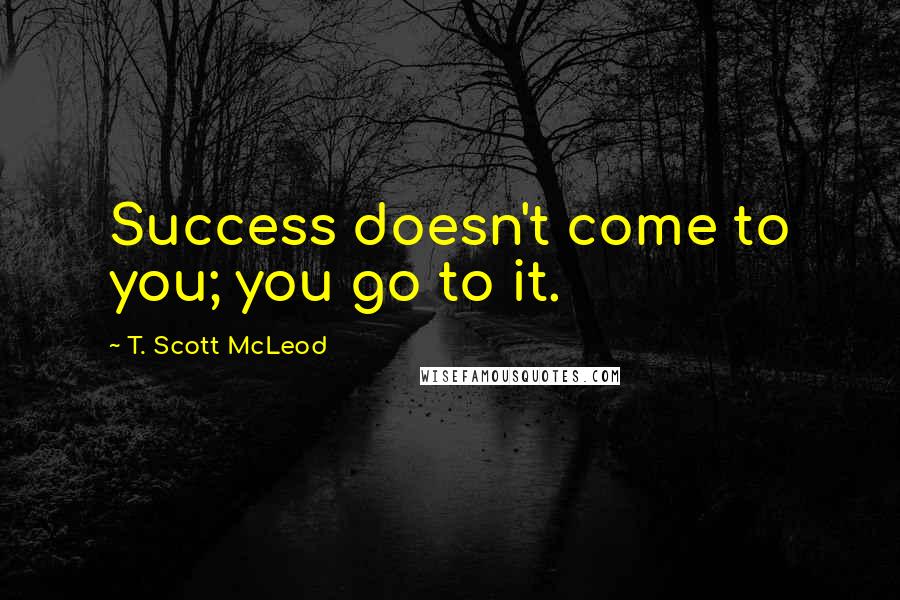 T. Scott McLeod Quotes: Success doesn't come to you; you go to it.