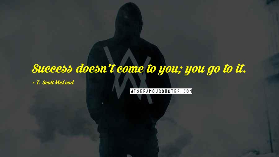 T. Scott McLeod Quotes: Success doesn't come to you; you go to it.