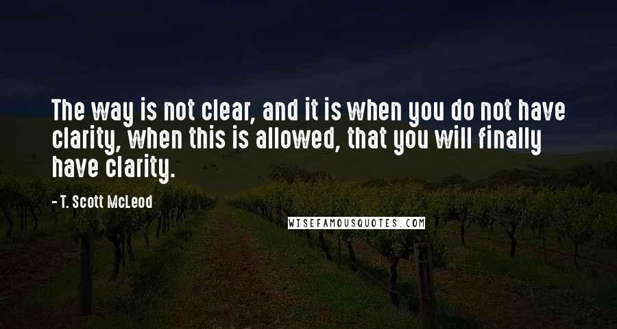 T. Scott McLeod Quotes: The way is not clear, and it is when you do not have clarity, when this is allowed, that you will finally have clarity.