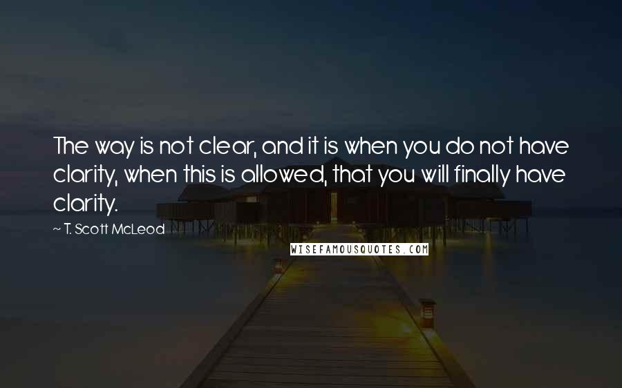 T. Scott McLeod Quotes: The way is not clear, and it is when you do not have clarity, when this is allowed, that you will finally have clarity.