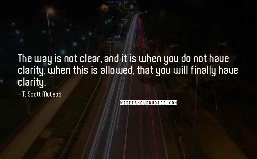 T. Scott McLeod Quotes: The way is not clear, and it is when you do not have clarity, when this is allowed, that you will finally have clarity.