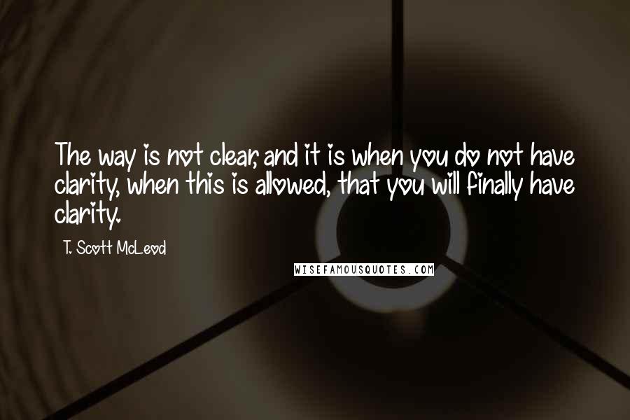 T. Scott McLeod Quotes: The way is not clear, and it is when you do not have clarity, when this is allowed, that you will finally have clarity.