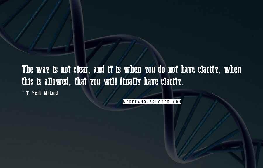 T. Scott McLeod Quotes: The way is not clear, and it is when you do not have clarity, when this is allowed, that you will finally have clarity.