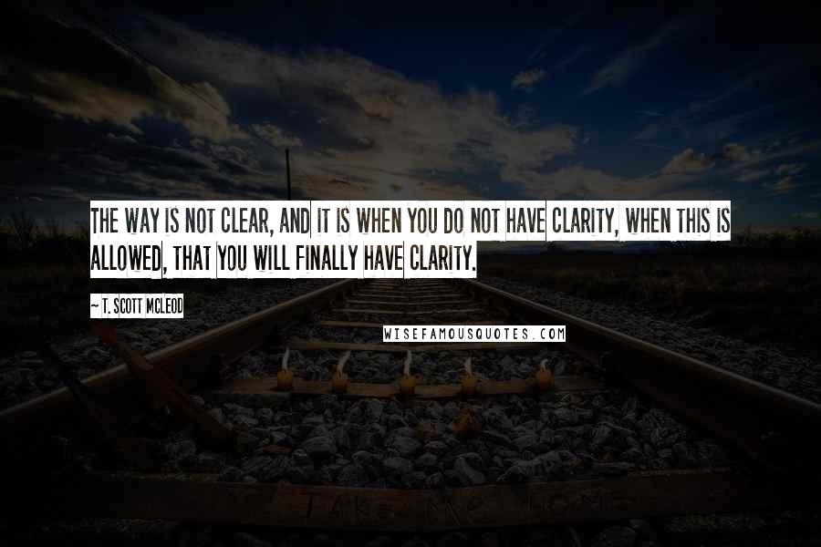 T. Scott McLeod Quotes: The way is not clear, and it is when you do not have clarity, when this is allowed, that you will finally have clarity.