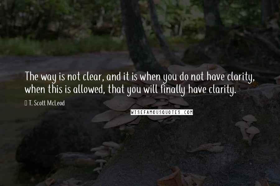 T. Scott McLeod Quotes: The way is not clear, and it is when you do not have clarity, when this is allowed, that you will finally have clarity.