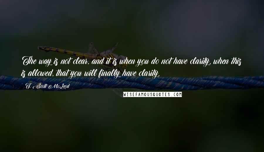 T. Scott McLeod Quotes: The way is not clear, and it is when you do not have clarity, when this is allowed, that you will finally have clarity.