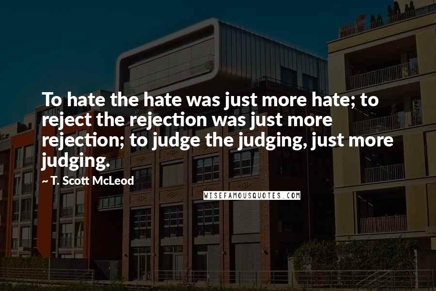 T. Scott McLeod Quotes: To hate the hate was just more hate; to reject the rejection was just more rejection; to judge the judging, just more judging.