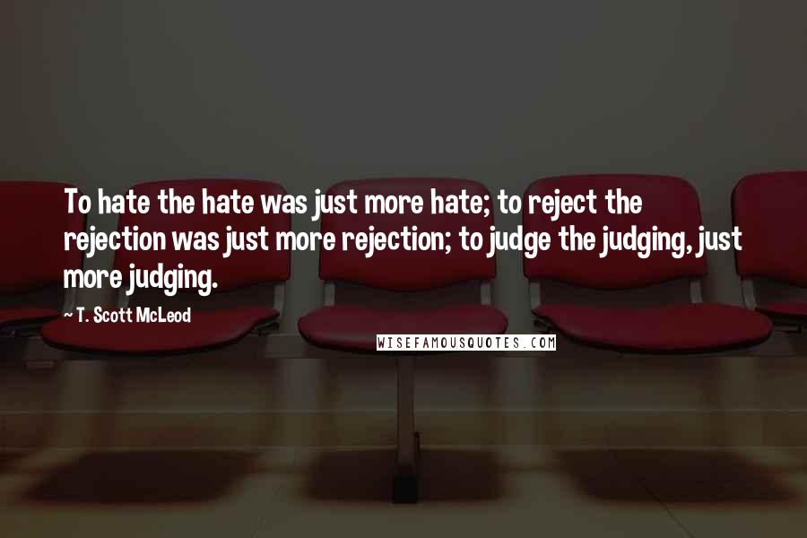 T. Scott McLeod Quotes: To hate the hate was just more hate; to reject the rejection was just more rejection; to judge the judging, just more judging.