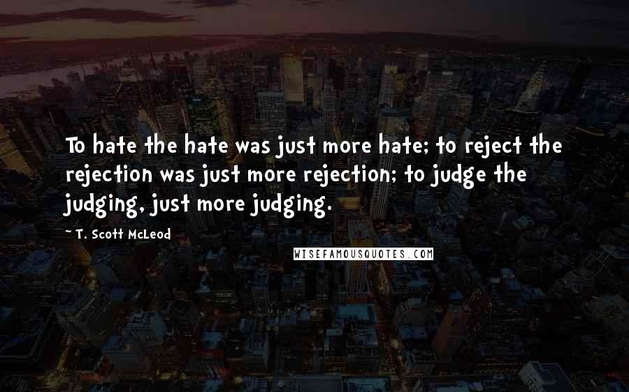 T. Scott McLeod Quotes: To hate the hate was just more hate; to reject the rejection was just more rejection; to judge the judging, just more judging.