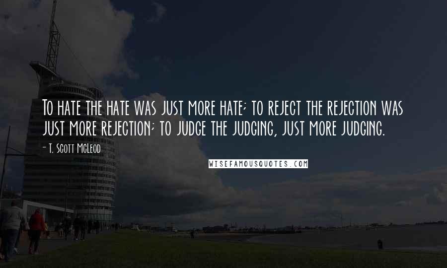 T. Scott McLeod Quotes: To hate the hate was just more hate; to reject the rejection was just more rejection; to judge the judging, just more judging.