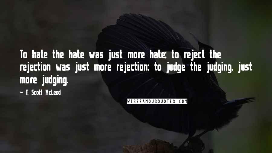 T. Scott McLeod Quotes: To hate the hate was just more hate; to reject the rejection was just more rejection; to judge the judging, just more judging.