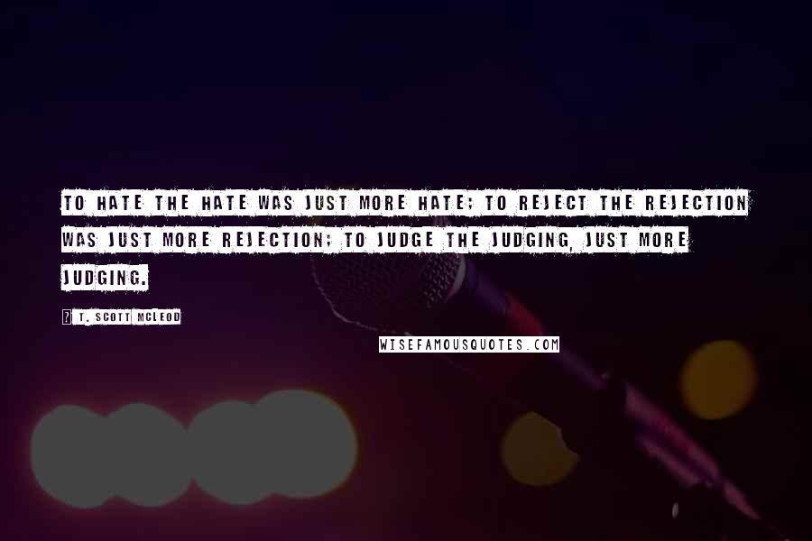 T. Scott McLeod Quotes: To hate the hate was just more hate; to reject the rejection was just more rejection; to judge the judging, just more judging.