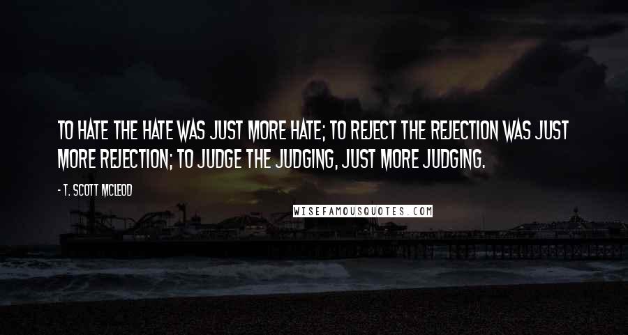 T. Scott McLeod Quotes: To hate the hate was just more hate; to reject the rejection was just more rejection; to judge the judging, just more judging.