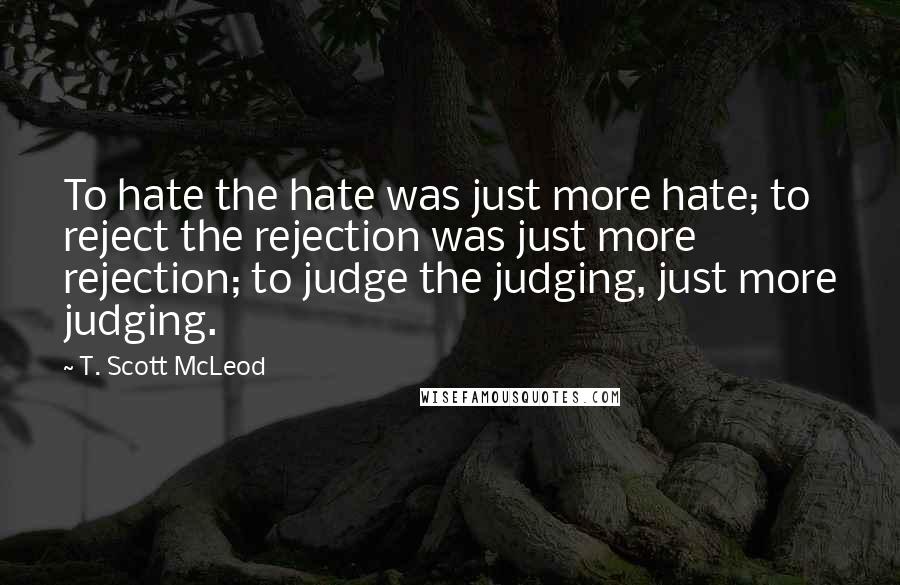 T. Scott McLeod Quotes: To hate the hate was just more hate; to reject the rejection was just more rejection; to judge the judging, just more judging.