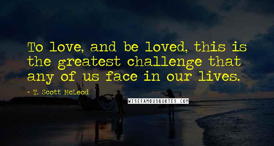 T. Scott McLeod Quotes: To love, and be loved, this is the greatest challenge that any of us face in our lives.