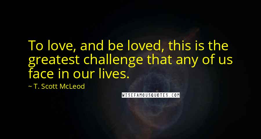 T. Scott McLeod Quotes: To love, and be loved, this is the greatest challenge that any of us face in our lives.