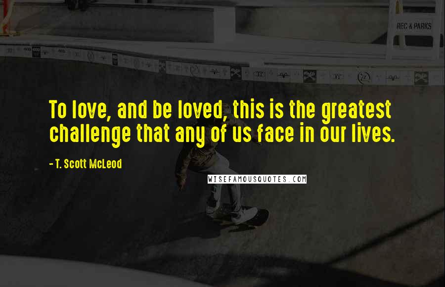 T. Scott McLeod Quotes: To love, and be loved, this is the greatest challenge that any of us face in our lives.