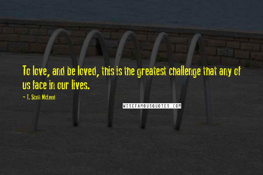T. Scott McLeod Quotes: To love, and be loved, this is the greatest challenge that any of us face in our lives.