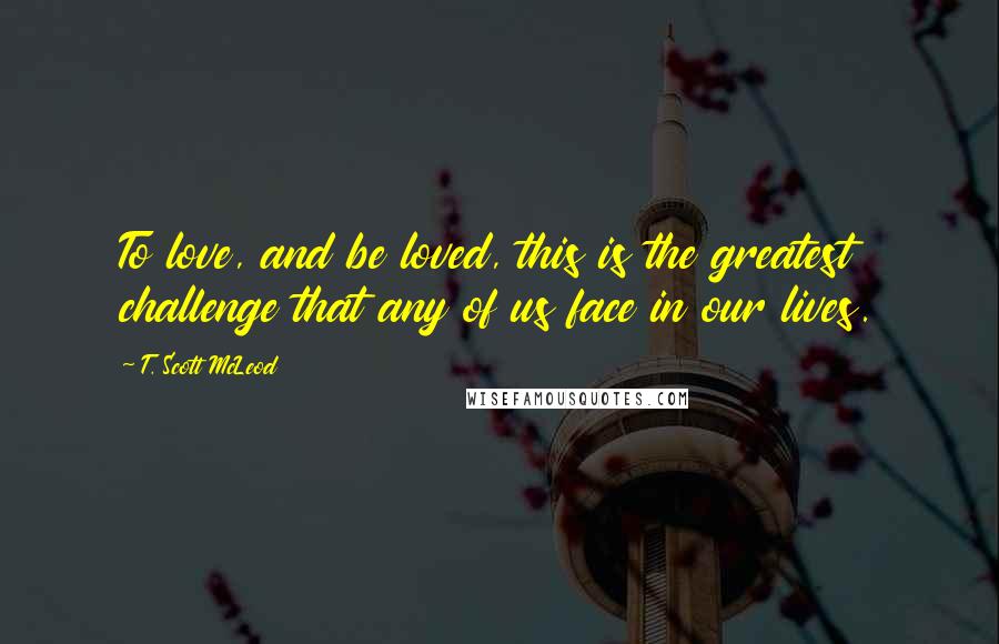 T. Scott McLeod Quotes: To love, and be loved, this is the greatest challenge that any of us face in our lives.