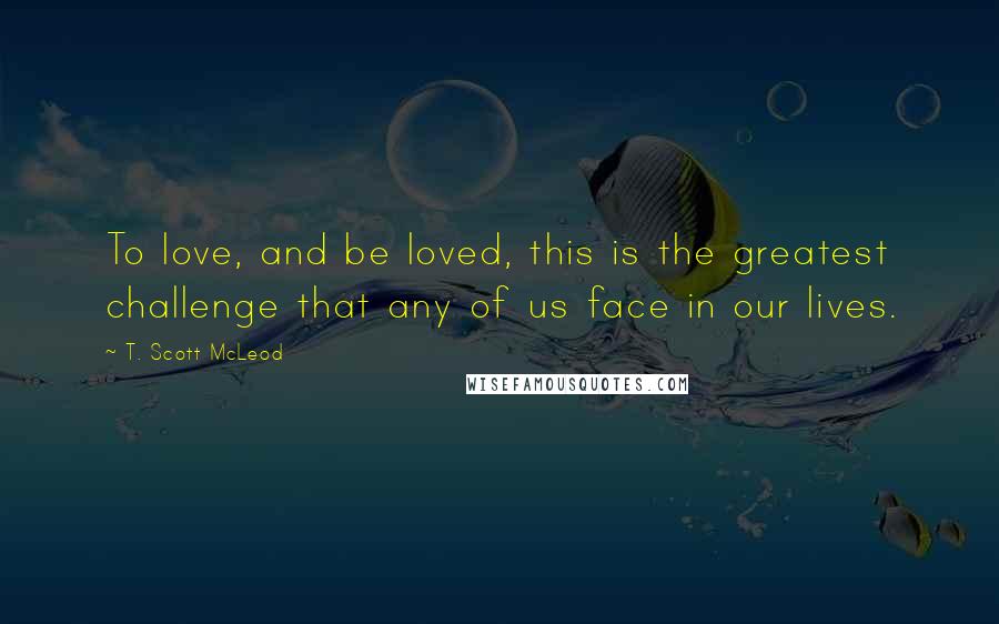 T. Scott McLeod Quotes: To love, and be loved, this is the greatest challenge that any of us face in our lives.