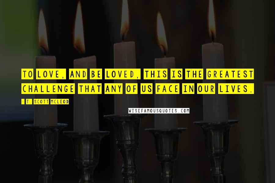 T. Scott McLeod Quotes: To love, and be loved, this is the greatest challenge that any of us face in our lives.