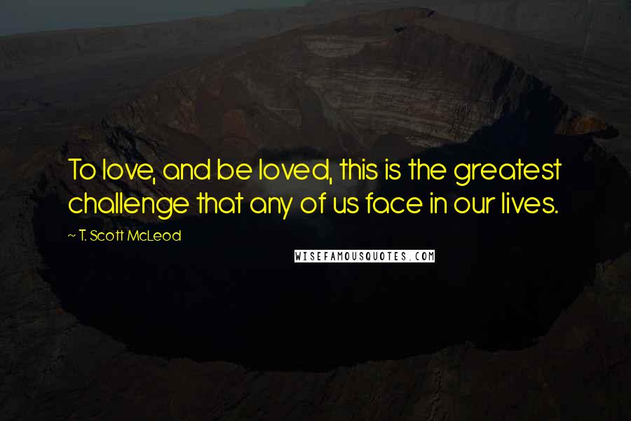 T. Scott McLeod Quotes: To love, and be loved, this is the greatest challenge that any of us face in our lives.